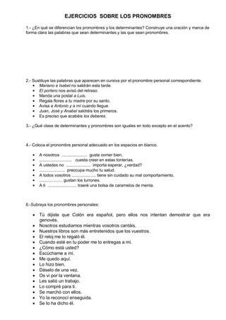 EJERCICIOS SOBRE LOS PRONOMBRES
1.- ¿En qué se diferencian los pronombres y los determinantes? Construye una oración y marca de
forma clara las palabras que sean determinantes y las que sean pronombres.
2.- Sustituye las palabras que aparecen en cursiva por el pronombre personal correspondiente.
Mariano e Isabel no saldrán esta tarde.
El portero nos avisó del retraso.
Manda una postal a Luis.
Regala flores a tu madre por su santo.
Avisa a Antonio y a mí cuando llegue.
Juan, José y Anabel saldréis los primeros.
Es preciso que acabéis los deberes.
3.- ¿Qué clase de determinantes y pronombres son iguales en todo excepto en el acento?
4.- Coloca el pronombre personal adecuado en los espacios en blanco.
A nosotros ...................... gusta comer bien.
............................ cuesta creer en estas tonterías.
A ustedes no ..................... importa esperar, ¿verdad?
...................... preocupa mucho tu salud.
A todos vosotros ..................... tiene sin cuidado su mal comportamiento.
.................... gustan los turrones.
A ti ......................... traeré una bolsa de caramelos de menta.
6.-Subraya los pronombres personales:
Tú dijiste que Colón era español, pero ellos nos intentan demostrar que era
genovés.
Nosotros estudiamos mientras vosotros cantáis.
Nuestros libros son más entretenidos que los vuestros.
El reloj me lo regaló él.
Cuando esté en tu poder me lo entregas a mí.
¿Cómo está usted?
Escúchame a mí.
Me quedo aquí.
Lo hizo bien.
Dáselo de una vez.
Os vi por la ventana.
Les salió un trabajo.
Lo compré para ti.
Se marchó con ellos.
Yo la reconocí enseguida.
Se lo ha dicho él.
 
