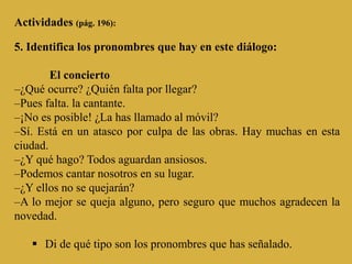 Actividades (pág. 196):
5. Identifica los pronombres que hay en este diálogo:
El concierto
–¿Qué ocurre? ¿Quién falta por llegar?
–Pues falta. la cantante.
–¡No es posible! ¿La has llamado al móvil?
–Sí. Está en un atasco por culpa de las obras. Hay muchas en esta
ciudad.
–¿Y qué hago? Todos aguardan ansiosos.
–Podemos cantar nosotros en su lugar.
–¿Y ellos no se quejarán?
–A lo mejor se queja alguno, pero seguro que muchos agradecen la
novedad.
 Di de qué tipo son los pronombres que has señalado.
 