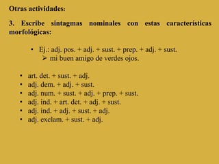 Otras actividades:
3. Escribe sintagmas nominales con estas características
morfológicas:
• Ej.: adj. pos. + adj. + sust. + prep. + adj. + sust.
 mi buen amigo de verdes ojos.
• art. det. + sust. + adj.
• adj. dem. + adj. + sust.
• adj. num. + sust. + adj. + prep. + sust.
• adj. ind. + art. det. + adj. + sust.
• adj. ind. + adj. + sust. + adj.
• adj. exclam. + sust. + adj.
 