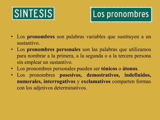 • Los pronombres son palabras variables que sustituyen a un
sustantivo.
• Los pronombres personales son las palabras que utilizamos
para nombrar a la primera, a la segunda o a la tercera persona
sin emplear un sustantivo.
• Los pronombres personales pueden ser tónicos o átonos.
• Los pronombres posesivos, demostrativos, indefinidos,
numerales, interrogativos y exclamativos comparten formas
con los adjetivos determinativos.
 