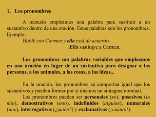 1. Los pronombres
A menudo empleamos una palabra para sustituir a un
sustantivo dentro de una oración. Estas palabras son los pronombres.
Ejemplo:
Hablé con Carmen y ella está de acuerdo.
Ella sustituye a Carmen.
Los pronombres son palabras variables que empleamos
en una oración en lugar de un sustantivo para designar a las
personas, a los animales, a las cosas, a las ideas...
En la oración, los pronombres se comportan igual que los
sustantivos y pueden formar por sí mismos un sintagma nominal.
Los pronombres pueden ser personales (yo), posesivos (lo
mío), demostrativos (esto), indefinidos (alguien), numerales
(uno), interrogativos (¿quién?) y exclamativos (¡cuánto!).
 