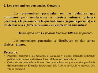 2. Los pronombres personales. Concepto
Los pronombres personales son las palabras que
utilizamos para nombrarnos a nosotros mismos (primera
persona), a la persona con la que hablamos (segunda persona) o a
los demás seres (tercera persona) sin emplear un sustantivo:
Yo no opino así; Tú podrías hacerlo; Ellos se lo pierden.
Los pronombres personales se distribuyen en dos series:
tónicos átonos.
Recuerda:
• Podemos nombrar a las personas, a las cosas y a otras entidades utilizando
palabras que no son sustantivos, Esas palabras son pronombres.
• Orden de los pronombres átonos: Los pronombres me y te van siempre detrás
del pronombre se. Ejemplo: Se me cayó. (No *Me se cayó.) Se te oye mal. (No
*Te se oye mal.)
 