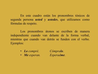En este cuadro están los pronombres tónicos de
segunda persona usted y ustedes, que utilizamos como
fórmulas de respeto.
Los pronombres átonos se escriben de manera
independiente cuando van delante de la forma verbal,
mientras que cuando van detrás se funden con el verbo.
Ejemplos:
• Lo compré. Cómpralo.
• Me esperan. Esperadme.
 