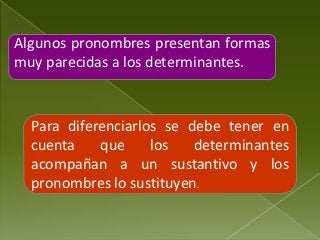 Algunos pronombres presentan formas
muy parecidas a los determinantes.

Para diferenciarlos se debe tener en
cuenta
que
los
determinantes
acompañan a un sustantivo y los
pronombres lo sustituyen.

 