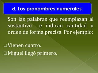 d. Los pronombres numerales:

Son las palabras que reemplazan al
sustantivo e indican cantidad u
orden de forma precisa. Por ejemplo:
 Vienen cuatro.
 Miguel llegó primero.

 