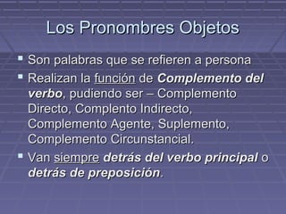 Los Pronombres ObjetosLos Pronombres Objetos
 Son palabras que se refieren a personaSon palabras que se refieren a persona
 Realizan laRealizan la funciónfunción dede Complemento delComplemento del
verboverbo, pudiendo ser – Complemento, pudiendo ser – Complemento
Directo, Complento Indirecto,Directo, Complento Indirecto,
Complemento Agente, Suplemento,Complemento Agente, Suplemento,
Complemento Circunstancial.Complemento Circunstancial.
 VanVan siempresiempre detrás del verbo principaldetrás del verbo principal oo
detrás de preposicióndetrás de preposición..
 
