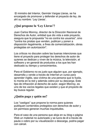 El ministro del Interior, Germán Vargas Lleras, se ha
encargado de promover y defender el proyecto de ley, de
ahí su nombre: ‘Ley Lleras’.

¿Qué propone la ‘Ley Lleras’?
Juan Carlos Monroy, director de la Dirección Nacional de
Derechos de Autor, entidad que dio vida a este proyecto,
asegura que la propuesta "no es contra los usuarios", sino
"contra los piratas que venden, publican y ponen a
disposición ilegalmente, a fines de comercialización, obras
protegidas sin autorización".
Los críticos no discuten sobre las buenas intenciones que
tiene el proyecto para proteger los derechos de autor de
quienes se dedican y viven de la música, la televisión, el
software y en general de productos a los que les han
dedicado su tiempo y conocimientos.
Para el Gobierno no es justo que alguien que, por ejemplo,
desarrolla y vende a través de Internet un curso para
aprender inglés, sea víctima de una persona que lo fusila,
lo monta en la red y además cobra por su descarga. Este
tipo de infracción al derecho de autor, según Monroy, es
uno de los vacíos legales que existen y que el proyecto de
ley busca regular.

¿Quién paga y quién no?
Los “castigos” que propone la norma para quienes
publiquen contenidos protegidos con derechos de autor y
sin permisos generan muchas inquietudes.
Para el caso de una persona que aloja en su blog o página
Web un material no autorizado y se lucra de él a través de
pauta o cobro por su visualización o descarga, podría pagar
con cárcel.

 
