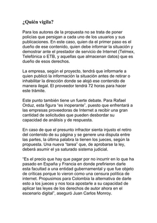 ¿Quién vigila?
Para los autores de la propuesta no se trata de poner
policías que persigan a cada uno de los usuarios y sus
publicaciones. En este caso, quien da el primer paso es el
dueño de ese contenido, quien debe informar la situación y
demostrar ante el prestador de servicio de Internet (Telmex,
Telefónica o ETB, y aquellas que almacenan datos) que es
dueño de esos derechos.
La empresa, según el proyecto, tendrá que informarle a
quien publicó la información la situación antes de retirar o
inhabilitar la dirección donde se alojó ese contenido de
manera ilegal. El proveedor tendrá 72 horas para hacer
este trámite.
Este punto también tiene un fuerte debate. Para Rafael
Orduz, esta figura “es inoperante”, puesto que enfrentará a
las empresas proveedoras de Internet a recibir una gran
cantidad de solicitudes que pueden desbordar su
capacidad de análisis y de respuesta.
En caso de que el presunto infractor sienta injusto el retiro
del contenido de su página y se genere una disputa entre
las partes, la última palabra la tienen los jueces, según la
propuesta. Una nueva “tarea” que, de aprobarse la ley,
deberá asumir el ya saturado sistema judicial.
“Es el precio que hay que pagar por no incurrir en lo que ha
pasado en España y Francia en donde prefirieron darle
esta facultad a una entidad gubernamental y que fue objeto
de críticas porque lo vieron como una censura política de
internet. Propusimos para Colombia la alternativa de darle
esto a los jueces y nos toca apostarle a su capacidad de
aplicar las leyes de los derechos de autor ahora en el
escenario digital”, aseguró Juan Carlos Monroy.

 