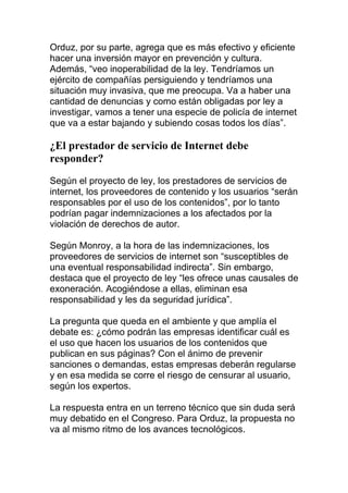 Orduz, por su parte, agrega que es más efectivo y eficiente
hacer una inversión mayor en prevención y cultura.
Además, “veo inoperabilidad de la ley. Tendríamos un
ejército de compañías persiguiendo y tendríamos una
situación muy invasiva, que me preocupa. Va a haber una
cantidad de denuncias y como están obligadas por ley a
investigar, vamos a tener una especie de policía de internet
que va a estar bajando y subiendo cosas todos los días”.

¿El prestador de servicio de Internet debe
responder?
Según el proyecto de ley, los prestadores de servicios de
internet, los proveedores de contenido y los usuarios “serán
responsables por el uso de los contenidos”, por lo tanto
podrían pagar indemnizaciones a los afectados por la
violación de derechos de autor.
Según Monroy, a la hora de las indemnizaciones, los
proveedores de servicios de internet son “susceptibles de
una eventual responsabilidad indirecta”. Sin embargo,
destaca que el proyecto de ley “les ofrece unas causales de
exoneración. Acogiéndose a ellas, eliminan esa
responsabilidad y les da seguridad jurídica”.
La pregunta que queda en el ambiente y que amplía el
debate es: ¿cómo podrán las empresas identificar cuál es
el uso que hacen los usuarios de los contenidos que
publican en sus páginas? Con el ánimo de prevenir
sanciones o demandas, estas empresas deberán regularse
y en esa medida se corre el riesgo de censurar al usuario,
según los expertos.
La respuesta entra en un terreno técnico que sin duda será
muy debatido en el Congreso. Para Orduz, la propuesta no
va al mismo ritmo de los avances tecnológicos.

 