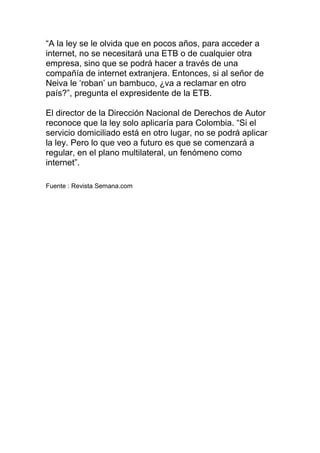 “A la ley se le olvida que en pocos años, para acceder a
internet, no se necesitará una ETB o de cualquier otra
empresa, sino que se podrá hacer a través de una
compañía de internet extranjera. Entonces, si al señor de
Neiva le ‘roban’ un bambuco, ¿va a reclamar en otro
país?”, pregunta el expresidente de la ETB.
El director de la Dirección Nacional de Derechos de Autor
reconoce que la ley solo aplicaría para Colombia. “Si el
servicio domiciliado está en otro lugar, no se podrá aplicar
la ley. Pero lo que veo a futuro es que se comenzará a
regular, en el plano multilateral, un fenómeno como
internet”.
Fuente : Revista Semana.com

 