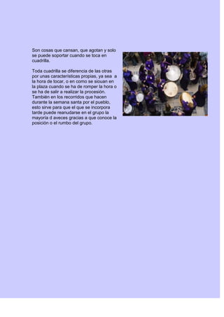 Son cosas que cansan, que agotan y solo
se puede soportar cuando se toca en
cuadrilla.
Toda cuadrilla se diferencia de las otras
por unas características propias, ya sea a
la hora de tocar, o en como se siouan en
la plaza cuando se ha de romper la hora o
se ha de salir a realizar la procesión.
También en los recorridos que hacen
durante la semana santa por el pueblo,
esto sirve para que el que se incorpora
tarde puede reanudarse en el grupo la
mayoría d aveces gracias a que conoce la
posición o el rumbo del grupo.
 