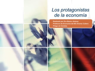 Los protagonistas de la economía Realizado por Eva Baena Jiménez Profesora de Economía del IES Álvarez Cubero Priego de Córdoba 