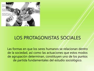 LOS PROTAGONISTAS SOCIALES
Las formas en que los seres humanos se relacionan dentro
de la sociedad, así como las actuaciones que estos modos
de agrupación determinan, constituyen uno de los puntos
de partida fundamentales del estudio sociológico.
 