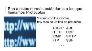 Son a estas normas estándares a las que
llamamos Protocolos
               Y como con los idiomas,
               hay más de un tipo de protocolo

                         TCP/IP    ARP
                         HTTP      UDP
                         ICMP      SMTP
                         FTP       SSH
                             ...
 