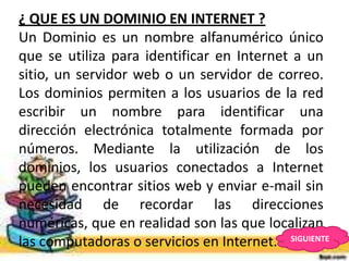 ¿ QUE ES UN DOMINIO EN INTERNET ?
Un Dominio es un nombre alfanumérico único
que se utiliza para identificar en Internet a un
sitio, un servidor web o un servidor de correo.
Los dominios permiten a los usuarios de la red
escribir un nombre para identificar una
dirección electrónica totalmente formada por
números. Mediante la utilización de los
dominios, los usuarios conectados a Internet
pueden encontrar sitios web y enviar e-mail sin
necesidad de recordar las direcciones
numéricas, que en realidad son las que localizan
las computadoras o servicios en Internet. SIGUIENTE
 
