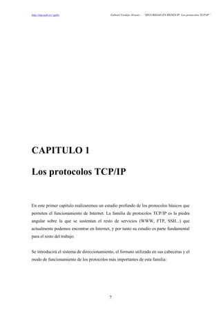 http://tau.uab.es/~gaby                     Gabriel Verdejo Alvarez – “SEGURIDAD EN REDES IP: Los protocolos TCP/IP”




CAPITULO 1

Los protocolos TCP/IP


En este primer capítulo realizaremos un estudio profundo de los protocolos básicos que
permiten el funcionamiento de Internet. La familia de protocolos TCP/IP es la piedra
angular sobre la que se sustentan el resto de servicios (WWW, FTP, SSH...) que
actualmente podemos encontrar en Internet, y por tanto su estudio es parte fundamental
para el resto del trabajo.


Se introducirá el sistema de direccionamiento, el formato utilizado en sus cabeceras y el
modo de funcionamiento de los protocolos más importantes de esta familia:




                                           7
 