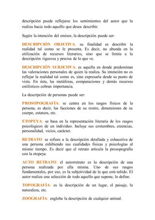 descripción puede reflejarse los sentimientos del autor que la 
realiza hacia todo aquello que desea describir. 
Según la intención del emisor, la descripción puede ser: 
DESCRIPCIÓN OBJETIVA: su finalidad es describir la 
realidad tal como se le presenta. Es decir, no abunda en la 
utilización de recursos literarios, sino que se limita a la 
descripción rigurosa y precisa de lo que ve. 
DESCRIPCIÓN SUBJETIVA: es aquella en donde predominan 
las valoraciones personales de quien la realiza. Su intención no es 
reflejar la realidad tal como es, sino expresarla desde su punto de 
vista. En ésta, las metáforas, comparaciones y demás recursos 
estilísticos cobran importancia. 
La descripción de personas puede ser: 
PROSOPOGRAFÍA: se centra en los rasgos físicos de la 
persona, es decir, las facciones de su rostro, dimensiones de su 
cuerpo, estatura, etc. 
ETOPEYA: se basa en la representación literaria de los rasgos 
psicológicos de un individuo. Incluye sus costumbres, creencias, 
personalidad, vicios, carácter. 
RETRATO: se refiere a la descripción detallada y exhaustiva de 
una persona exhibiendo sus cualidades físicas y psicologías al 
mismo tiempo. Es decir que el retrato articula la prosopografía 
con la etopeya. 
AUTO RETRATO: el autorretrato es la descripción de una 
persona realizada por ella misma. Uno de sus rasgos 
fundamentales, por eso, es la subjetividad de la que está teñido. El 
autor realiza una selección de todo aquello que supone, lo define. 
TOPOGRAFÍA: es la descripción de un lugar, el paisaje, la 
naturaleza, etc. 
ZOOGRAFÍA: engloba la descripción de cualquier animal. 
 
