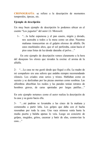 CRONOGRAFÍA: se refiere a la descripción de momentos 
temporales, épocas, etc. 
Ejemplo de descripción 
Un muy buen ejemplo de descripción lo podemos ubicar en el 
cuento “Los juguetes” del autor J.J. Morosoli: 
1- “…la leche espumosa y el pan casero, migón y dorado, 
nos acercaba a todos a la mesa como un altar. Nuestras 
mañanas transcurrían en el galpón oloroso de alfalfa. De 
unos mechinales altos, que el sol perforaba, caían hacia el 
piso unas listas de luz donde danzaba el polvo…” 
En este ejemplo de descripción vemos claramente a la hora 
del desayuno los olores que invaden la cocina: el aroma de la 
alfalfa. 
2- “…La casa no me gustó desde que llegué a ella. La madre de 
mi compañero era una señora que andaba siempre recomendando 
silencio. Los criados eran serios y tristes. Hablaban como en 
secreto y se deslizaban por las piezas enormes como sombras. Las 
alfombras absorbían los ruidos y las paredes tenían retratos de 
hombres graves, de caras apretadas por largas patillas…” 
En este ejemplo notamos como el autor realiza la descripción de 
la casa y su gusto hacia ella. 
3- “…mi padrino se levantaba a las cinco de la mañana y 
comenzaba a partir leña. Los golpes que daba con el hacha 
resonaban por toda la casa. Una vaca mimosa venía hasta la 
media puerta y balaba apenas lo veía. Luego un concierto de 
golpes, mugidos, gritos, cacarear y batir de alas, conmovían la 
casa…” 
 