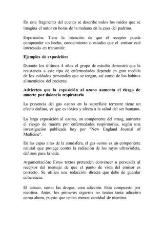 En este fragmento del cuento se describe todos los ruidos que se 
imagina el autor en horas de la mañana en la casa del padrino. 
Exposición: Tiene la intención de que el receptor pueda 
comprender un hecho, conocimiento o estudio que el emisor esté 
interesado en transmitir. 
Ejemplos de exposición: 
Durante los últimos 4 años el grupo de estudio demostró que la 
resistencia a este tipo de enfermedades depende en gran medida 
de los cuidados personales que se tengan, así como de los hábitos 
alimenticios del paciente. 
Advierten que la exposición al ozono aumenta el riesgo de 
muerte por dolencia respiratoria 
La presencia del gas ozono en la superficie terrestre tiene un 
efecto dañino, ya que es tóxica y afecta a la salud del ser humano. 
La larga exposición al ozono, un componente del smog, aumenta 
el riesgo de muerte por enfermedades respiratorias, según una 
investigación publicada hoy por "New England Journal of 
Medicine". 
En las capas altas de la atmósfera, el gas ozono es un componente 
natural que protege contra la radiación de los rayos ultravioleta, 
dañinos para la vida. 
Argumentación: Estos textos pretenden convencer o persuadir al 
receptor del mensaje de que el punto de vista del emisor es 
correcto. Se utiliza una redacción directa que debe de guardar 
coherencia. 
El tabaco, como las drogas, crea adicción. Está compuesto por 
nicotina. Antes, los primeros cigarros no tenían tanta adicción 
como ahora, puesto que tenían menos cantidad de nicotina. 
 
