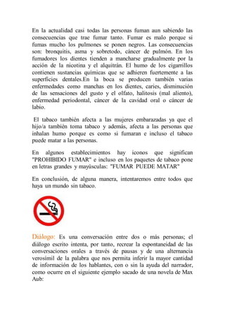 En la actualidad casi todas las personas fuman aun sabiendo las 
consecuencias que trae fumar tanto. Fumar es malo porque si 
fumas mucho los pulmones se ponen negros. Las consecuencias 
son: bronquitis, asma y sobretodo, cáncer de pulmón. En los 
fumadores los dientes tienden a mancharse gradualmente por la 
acción de la nicotina y el alquitrán. El humo de los cigarrillos 
contienen sustancias químicas que se adhieren fuertemente a las 
superficies dentales.En la boca se producen también varias 
enfermedades como manchas en los dientes, caries, disminución 
de las sensaciones del gusto y el olfato, halitosis (mal aliento), 
enfermedad periodontal, cáncer de la cavidad oral o cáncer de 
labio. 
El tabaco también afecta a las mujeres embarazadas ya que el 
hijo/a también toma tabaco y además, afecta a las personas que 
inhalan humo porque es como si fumaran e incluso el tabaco 
puede matar a las personas. 
En algunos establecimientos hay iconos que significan 
"PROHIBIDO FUMAR" e incluso en los paquetes de tabaco pone 
en letras grandes y mayúsculas: "FUMAR PUEDE MATAR" 
En conclusión, de alguna manera, intentaremos entre todos que 
haya un mundo sin tabaco. 
Diálogo: Es una conversación entre dos o más personas; el 
diálogo escrito intenta, por tanto, recrear la espontaneidad de las 
conversaciones orales a través de pausas y de una alternancia 
verosímil de la palabra que nos permita inferir la mayor cantidad 
de información de los hablantes, con o sin la ayuda del narrador, 
como ocurre en el siguiente ejemplo sacado de una novela de Max 
Aub: 
 