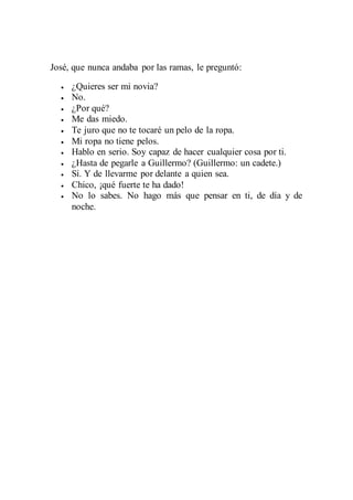 José, que nunca andaba por las ramas, le preguntó: 
 ¿Quieres ser mi novia? 
 No. 
 ¿Por qué? 
 Me das miedo. 
 Te juro que no te tocaré un pelo de la ropa. 
 Mi ropa no tiene pelos. 
 Hablo en serio. Soy capaz de hacer cualquier cosa por ti. 
 ¿Hasta de pegarle a Guillermo? (Guillermo: un cadete.) 
 Sí. Y de llevarme por delante a quien sea. 
 Chico, ¡qué fuerte te ha dado! 
 No lo sabes. No hago más que pensar en ti, de día y de 
noche. 

