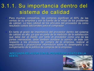 3.1.1. Su importancia dentro del sistema de calidadPara muchas compañías, las compras significan el 60% de las ventas de su empresa y son la fuente de la mitad de los problemas de calidad. La baja calidad de los artículos del proveedor da como resultado costos adicionales para el comprador.En tanto el grado de importancia del proveedor dentro del sistema de calidad es alto, ya que es parte de la medición de la satisfacción que debe dar al cliente, por tanto el proveedor como una de las partes interesadas, debe también sondear la opinión de éste con respecto a los procesos de compra de la empresa, realizar el seguimiento y proporcionar información sobre su desempeño y su cumplimiento de la política de compras de la empresa.*ADECUADA RELACION CON EL PROVEEDOR = ÉXITO EN LA VENTA.