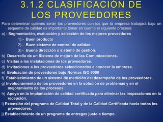 3.1.2 CLASIFICACIÓN DE LOS PROVEEDORESPara determinar quienes serán los proveedores con los que la empresa trabajará bajo un esquema de calidad es importante tomar en cuenta el siguiente proceso:a).- Segmentación, evaluación y selección de los mejores proveedores1).-  Buen producto2).-  Buen sistema de control de calidad3).-  Buena dirección o sistema de gestión. b)  Desarrollo de un Sistema de mejora de las Comunicaciones.  c)  Visitas a las instalaciones de los proveedores.  d)  Invitaciones a los proveedores seleccionados a conocer la empresa.  e)  Evaluación de proveedores bajo Normas ISO 9000  f)  Establecimiento de un sistema de medición del desempeño de los proveedores.  g) Involucramiento de los proveedores en la solución de problemas y en el mejoramiento de los procesos.h)  Apoyo en la implantación de calidad certificada para eliminar las inspecciones en la recepción.  i) Extensión del programa de Calidad Total y de la Calidad Certificada hacia todos los proveedores.  j) Establecimiento de un programa de entregas justo a tiempo.