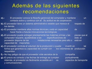 Además de las siguientes recomendacionesa).-	El proveedor conoce la filosofía gerencial del comprador y mantiene 	un 	contacto activo y continuo con él.  Su actitud es de cooperación. b).-	El proveedor tiene un sistema administrativo estable que merece el 	respeto de los demás. c).-	El proveedor mantiene altas normas técnicas y está en capacidad 	de 	hacer frente a futuras innovaciones tecnológicas. d).-	El proveedor puede entregar precisamente las materias primas y las 	piezas que el comprador requiere, ajustándose a las 	especificaciones de 	éste; el proveedor dispone de las 	instalaciones necesarias para ello o 	está en capacidad de 	mejorarlas. e).-	El proveedor controla el volumen de la producción o puede 	invertir en 	tal forma que garantiza su capacidad de cumplir con 	los volúmenes de 	producción requeridos. f).-	No hay peligro de que el proveedor viole secretos de la 	compañía. g).-	El precio es correcto y las fechas de entrega se cumplen 	puntualmente. Además, el proveedor es fácilmente accesible en l	os 	aspectos de transporte y comunicaciones. 