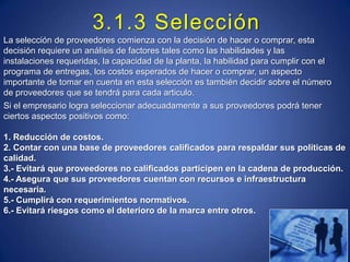 3.1.3 SelecciónLa selección de proveedores comienza con la decisión de hacer o comprar, esta decisión requiere un análisis de factores tales como las habilidades y las instalaciones requeridas, la capacidad de la planta, la habilidad para cumplir con el programa de entregas, los costos esperados de hacer o comprar, un aspecto importante de tomar en cuenta en esta selección es también decidir sobre el número de proveedores que se tendrá para cada articulo.Si el empresario logra seleccionar adecuadamente a sus proveedores podrá tener ciertos aspectos positivos como:1. Reducción de costos.2. Contar con una base de proveedores calificados para respaldar sus políticas de calidad.3.- Evitará que proveedores no calificados participen en la cadena de producción.4.- Asegura que sus proveedores cuentan con recursos e infraestructura necesaria.5.- Cumplirá con requerimientos normativos.6.- Evitará riesgos como el deterioro de la marca entre otros.