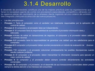 3.1.4 DesarrolloEl desarrollo de proveedores constituye una de las mejores prácticas para las organizaciones que tienen la necesidad urgente de contar con proveeduría especializada, competitiva y alineada con los agresivos planes de crecimiento de su empresa cliente, logrando así una cadena de suministro bien integrada y lista para la atracción de nuevos proyectos.Los diez principios son: