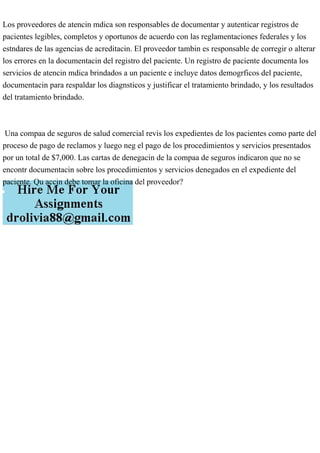 Los proveedores de atencin mdica son responsables de documentar y autenticar registros de
pacientes legibles, completos y oportunos de acuerdo con las reglamentaciones federales y los
estndares de las agencias de acreditacin. El proveedor tambin es responsable de corregir o alterar
los errores en la documentacin del registro del paciente. Un registro de paciente documenta los
servicios de atencin mdica brindados a un paciente e incluye datos demogrficos del paciente,
documentacin para respaldar los diagnsticos y justificar el tratamiento brindado, y los resultados
del tratamiento brindado.
Una compaa de seguros de salud comercial revis los expedientes de los pacientes como parte del
proceso de pago de reclamos y luego neg el pago de los procedimientos y servicios presentados
por un total de $7,000. Las cartas de denegacin de la compaa de seguros indicaron que no se
encontr documentacin sobre los procedimientos y servicios denegados en el expediente del
paciente. Qu accin debe tomar la oficina del proveedor?
 