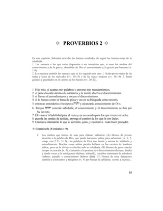 ✡ PROVERBIOS 2 ✡

En este capítulo, Salomón describe los buenos resultados de seguir las instrucciones de la
sabiduría.
1. Les muestra a los que están dispuestos a ser instruidos que, si usan los medios del
conocimiento y de la gracia, obtendrán de Di-s el conocimiento y la gracia que buscan (vv.
1-9)
2. Les muestra también las ventajas que se les seguirán con esto: 1. Serán preservados de las
redes y lazos de los malvados (vv. 10-15) y de las malas mujeres (vv. 16-19). 2. Serán
guiados y guardados en el camino de los buenos (vv. 20-22).


1 Hijo mío, si aceptas mis palabras y atesoras mis mandamientos;
2 si pones tu oído atento a la sabiduría y tu mente abierta al discernimiento;
3 si llamas al entendimiento y voceas al discernimiento,
4 si lo buscas como se busca la plata y vas en su búsqueda como tesoros,
5 entonces entenderás el respeto a  y alcanzarás conocimiento de Di-s.
6 Porque  concede sabiduría; el conocimiento y el discernimiento se dan por
    Su decreto.
7 Él reserva la habilidad para el recto y es un escudo para los que viven sin tacha,
8 guarda las sendas de justicia, protege el camino de los que le son leales.
9 Entonces entenderás lo que es correcto, justo, y equitativo –todo buen proceder.

✡ Comentario (Versículos 1-9)

    1.   Los medios que hemos de usar para obtener sabiduría: (A) Hemos de prestar
         atención a la palabra de Di-s, que puede hacernos sabios para salvación (vv. 1, 2,
         comp. con 2 Ti. 3:15). Las palabras de Di-s son fuente y norma de sabiduría y
         entendimiento. Muchas cosas sabias pueden hallarse en los escritos de hombres
         sabios, pero en la divina revelación todo es sabiduría. (B) Hemos de pasar mucho
         tiempo en oración (v. 3), clamando a la prudencia o discernimiento (hebreo, bináh)
         y dando voces a la inteligencia (hebreo, tebunáh), vocablos sinónimos de sabiduría
         (hebreo, jojmáh) y conocimiento (hebreo dáat). (C) Hemos de estar dispuestos
         también a esforzamos y fatigamos (v. 4) por buscar la sabiduría; «como a la plata...



                                                                                          10
 