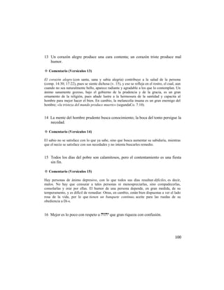 13 Un corazón alegre produce una cara contenta; un corazón triste produce mal
   humor.

✡ Comentario (Versículos 13)

El corazón alegre (con santa, sana y sabia alegría) contribuye a la salud de la persona
(comp. 14:30; 17:22), pues se siente dichosa (v. 15), y eso se refleja en el rostro, el cual, aun
cuando no sea naturalmente bello, aparece radiante y agradable a los que lo contemplan. Un
ánimo sanamente gozoso, bajo el gobierno de la prudencia y de la gracia, es un gran
ornamento de la religión, pues añade lustre a la hermosura de la santidad y capacita al
hombre para mejor hacer el bien. En cambio, la melancolía insana es un gran enemigo del
hombre; «la tristeza del mundo produce muerte» (segundaCo. 7:10).


14 La mente del hombre prudente busca conocimiento; la boca del tonto persigue la
   necedad.

✡ Comentario (Versículos 14)

El sabio no se satisface con lo que ya sabe, sino que busca aumentar su sabiduría, mientras
que el necio se satisface con sus necedades y no intenta buscarles remedio.


15 Todos los días del pobre son calamitosos, pero el contentamiento es una fiesta
   sin fin.

✡ Comentario (Versículos 15)

Hay personas de ánimo depresivo, con lo que todos sus días resultan difíciles, es decir,
malos. No hay que censurar a tales personas ni menospreciarlas, sino compadecerlas,
consolarlas y orar por ellas. El humor de una persona depende, en gran medida, de su
temperamento, y es difícil de remediar. Otras, en cambio, están bien dispuestas a ver el lado
rosa de la vida, por lo que tienen un banquete continuo, aceite para las ruedas de su
obediencia a Di-s.


16 Mejor es lo poco con respeto a  que gran riqueza con confusión.




                                                                                             100
 
