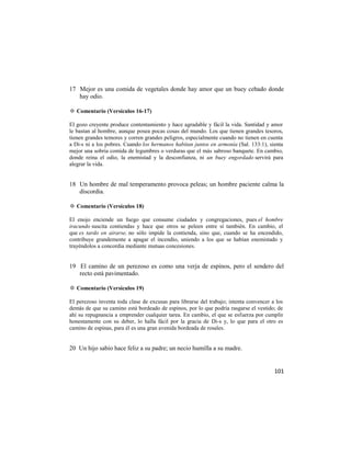17 Mejor es una comida de vegetales donde hay amor que un buey cebado donde
   hay odio.

✡ Comentario (Versículos 16-17)

El gozo creyente produce contentamiento y hace agradable y fácil la vida. Santidad y amor
le bastan al hombre, aunque posea pocas cosas del mundo. Los que tienen grandes tesoros,
tienen grandes temores y corren grandes peligros, especialmente cuando no tienen en cuenta
a Di-s ni a los pobres. Cuando los hermanos habitan juntos en armonía (Sal. 133:1), sienta
mejor una sobria comida de legumbres o verduras que el más sabroso banquete. En cambio,
donde reina el odio, la enemistad y la desconfianza, ni un buey engordado servirá para
alegrar la vida.


18 Un hombre de mal temperamento provoca peleas; un hombre paciente calma la
   discordia.

✡ Comentario (Versículos 18)

El enojo enciende un fuego que consume ciudades y congregaciones, pues el hombre
iracundo suscita contiendas y hace que otros se peleen entre sí también. En cambio, el
que es tardo en airarse, no sólo impide la contienda, sino que, cuando se ha encendido,
contribuye grandemente a apagar el incendio, uniendo a los que se habían enemistado y
trayéndolos a concordia mediante mutuas concesiones.


19 El camino de un perezoso es como una verja de espinos, pero el sendero del
   recto está pavimentado.

✡ Comentario (Versículos 19)

El perezoso inventa toda clase de excusas para librarse del trabajo; intenta convencer a los
demás de que su camino está bordeado de espinos, por lo que podría rasgarse el vestido; de
ahí su repugnancia a emprender cualquier tarea. En cambio, el que se esfuerza por cumplir
honestamente con su deber, lo halla fácil por la gracia de Di-s y, lo que para el otro es
camino de espinas, para él es una gran avenida bordeada de rosales.


20 Un hijo sabio hace feliz a su padre; un necio humilla a su madre.


                                                                                        101
 