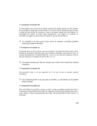 ✡ Comentario (Versículos 20)

Los hijos buenos son el gozo de sus padres, quienes bien pueden gozarse en ellos, después
de los cuidados y fatigas que les han costado. Y un motivo más de satisfacción para los hijos
es saber que han servido de consuelo y ayuda a sus padres cuando éstos han llegado a la
ancianidad. En cambio, los malos hijos menosprecian a sus padres, no reconocen su
autoridad y les pagan con malos tratos los beneficios que de ellos recibieron.


21 La necedad es un gozo para el que carece de sensatez; el hombre prudente
   camina por senderos derechos.

✡ Comentario (Versículos 21)

El malvado peca, no sólo sin pesar, sino aun con placer. Careciendo de buena norma, carece
también de sinceridad y dirección sabia, pero el hombre entendido, el que tiene los ojos y el
corazón iluminados por el Espíritu Santo (Ef. 1:18), vive una vida bien ordenada y trata en
todo de conformar su voluntad a la de Di-s (Ro. 12:1, 2).


22 Los planes fracasan por falta de consejo, pero tienen éxito cuando hay muchos
   consejeros.

✡ Comentario (Versículos 22)

Este proverbio viene a ser una repetición de 11:14, por lo que no necesita especial
comentario.


23 Una respuesta pronta es un gozo para un hombre, ¡y cuán buena es una palabra
   dicha a tiempo!

✡ Comentario (Versículos 23)

Bien suele hablar el que habla a tiempo; es decir, cuando sus palabras pueden hacer bien y
se presenta la oportunidad de decir algo útil, edificante. Muchas buenas palabras han sido, a
veces, inútiles y hasta contraproducentes por haber sido pronunciadas de mala manera o a
destiempo.




                                                                                         102
 