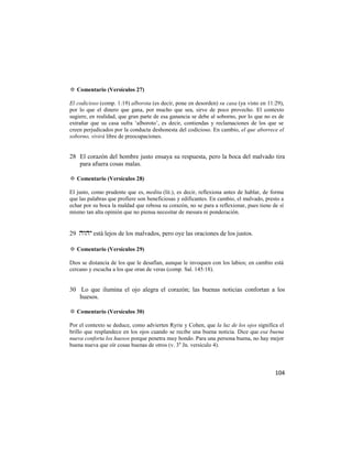 ✡ Comentario (Versículos 27)

El codicioso (comp. 1:19) alborota (es decir, pone en desorden) su casa (ya visto en 11:29),
por lo que el dinero que gana, por mucho que sea, sirve de poco provecho. El contexto
sugiere, en realidad, que gran parte de esa ganancia se debe al soborno, por lo que no es de
extrañar que su casa sufra ‗alboroto‘, es decir, contiendas y reclamaciones de los que se
creen perjudicados por la conducta deshonesta del codicioso. En cambio, el que aborrece el
soborno, vivirá libre de preocupaciones.


28 El corazón del hombre justo ensaya su respuesta, pero la boca del malvado tira
   para afuera cosas malas.

✡ Comentario (Versículos 28)

El justo, como prudente que es, medita (lit.), es decir, reflexiona antes de hablar, de forma
que las palabras que profiere son beneficiosas y edificantes. En cambio, el malvado, presto a
echar por su boca la maldad que rebosa su corazón, no se para a reflexionar, pues tiene de sí
mismo tan alta opinión que no piensa necesitar de mesura ni ponderación.


29  está lejos de los malvados, pero oye las oraciones de los justos.

✡ Comentario (Versículos 29)

Dios se distancia de los que le desafían, aunque le invoquen con los labios; en cambio está
cercano y escucha a los que oran de veras (comp. Sal. 145:18).


30 Lo que ilumina el ojo alegra el corazón; las buenas noticias confortan a los
   huesos.

✡ Comentario (Versículos 30)

Por el contexto se deduce, como advierten Ryrie y Cohen, que la luz de los ojos significa el
brillo que resplandece en los ojos cuando se recibe una buena noticia. Dice que esa buena
nueva conforta los huesos porque penetra muy hondo. Para una persona buena, no hay mejor
buena nueva que oír cosas buenas de otros (v. 3 a Jn. versículo 4).



                                                                                         104
 