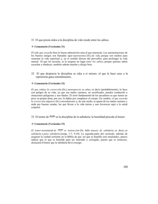 31 El que presta oídos a la disciplina de vida reside entre los sabios.

✡ Comentario (Versículos 31)

El oído que escucha bien la buena admonición ama al que amonesta. Las amonestaciones de
los buenos amigos son llamadas aquí reprensiones (lit.) de vida, porque son medios para
sustentar la vida espiritual y, en el sentido directo del proverbio, para prolongar la vida
natural. Al que tal escucha, se le asegura un lugar entre los sabios, porque quienes saben
escuchar y obedecer, también sabrán enseñar y dirigir bien.


32 El que desprecia la disciplina se odia a sí mismo; el que le hace caso a la
   reprensión gana entendimiento.

✡ Comentario (Versículos 32)

El que rehúsa la corrección (lit.), menosprecia su alma; es decir (probablemente), lo hace
con peligro de su vida, ya que sus malos caminos, no rectificados, pueden conducirle a
situaciones peligrosas y aun fatales. El error fundamental de los pecadores es que tienen en
poco su propia alma; por eso, la dañan por complacer al cuerpo. En cambio, el que escucha
la corrección adquiere (lit.) entendimiento y, de este modo, se aparta de los malos caminos y
anda por buenas sendas, las que llevan a la vida eterna y aun favorecen aquí a la salud
corporal.


33 El temor de  es la disciplina de la sabiduría; la humildad precede al honor.

✡ Comentario (Versículos 33)

El temor reverencial de  es instrucción (lit, hebr. musar) de sabiduría; es decir, en
sabiduría o para sabiduría (comp. 1:7; 9:10). La segunda parte del versículo, además de
asegurar la verdad corriente en la Biblia de que «el que se humilla será ensalzado», parece
indicar que el que es humilde para ser instruido y corregido, puesto que es temeroso,
alcanzará el honor que la sabiduría lleva consigo.




                                                                                         105
 