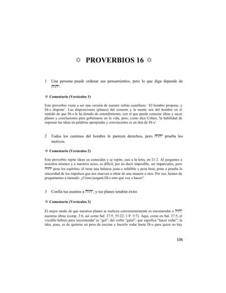 ✡ PROVERBIOS 16 ✡

1   Una persona puede ordenar sus pensamientos, pero lo que diga depende de
    .

✡ Comentario (Versículos 1)

Este proverbio viene a ser una versión de nuestro refrán castellano: ‗El hombre propone, y
Di-s dispone‘. Las disposiciones (planes) del corazón y la mente son del hombre en el
sentido de que Di-s le ha dotado de entendimiento, con el que puede conectar ideas y sacar
planes y conclusiones para gobernarse en la vida, pero, como dice Cohen, 'la habilidad de
expresar las ideas en palabras apropiadas y convincentes es un don de Di-s'.


2   Todos los caminos del hombre le parecen derechos, pero  prueba los
    motivos.

✡ Comentario (Versículos 2)

Este proverbio repite ideas ya conocidas y se repite, casi a la letra, en 21:2. Al juzgamos a
nosotros mismos y a nuestros actos, es difícil, por no decir imposible, ser imparciales, pero
 pesa los espíritus; él tiene una balanza justa e infalible y pesa bien, pone a prueba la
sinceridad de los impulsos que nos mueven a obrar de una manera u otra. Por eso, hemos de
preguntamos a menudo: ¿Cómo juzgará Di-s esto que voy a hacer?


3   Confía tus asuntos a , y tus planes tendrán éxito.

✡ Comentario (Versículos 3)

El mejor modo de que nuestros planes se realicen convenientemente es encomendar a 
nuestras obras (comp. 3:6, así como Sal. 37:5; 55:22; 1 P. 5:7). Aquí, como en Sal. 37:5, el
vocablo hebreo para 'encomendar' es ―gol‖, del verbo ―galal‖, que significa ―hacer rodar‖; la
idea, pues, es de quitarse un peso de encima y hacerlo rodar hasta Di-s para quien no hay



                                                                                         106
 