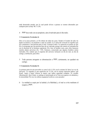 nada demasiado pesado, por lo cual puede aliviar a quienes se sienten abrumados por
cualquier peso (comp. Mt. 11:28).



4    hizo todo con un propósito, aún al malvado para el día malo.

✡ Comentario (Versículos 4)

Dios es la causa primera y el fin último de todas las cosas. Siendo el Creador de todo, ha
fijado un destino y un propósito a cada ser creado. La 2ª parte del versículo no significa que
Di-s predestine a una persona para el mal. Comenta Cohen: 'La intención no puede ser que
Di-s se proponga que una persona haya de ser malvada, porque ello estaría en contradicción
con la doctrina de la literatura sapiencial, Di-s hizo al hombre recto, pero ellos buscaron
muchos planes perversos (Ec. 7:29). Entonces, conociendo que algunos hombres serían
malvados, Di-s ordenó que el esquema del universo incluyese un día de mal, un día de
castigo y retribución, para ellos'.


5   Toda persona arrogante es abominación a ; ciertamente, no quedará sin
    castigo.

✡ Comentario (Versículos 5)

La primera parte de este proverbio es como la de 11:20, con la variante de 'altivo' en vez de
'perverso'. La segunda es una repetición de 11:21b, con la misma expresión hebrea 'yad
leyad', 'mano a mano' (chocar la mano), que indica seguridad completa. 'El vocablo
'abominación' -dice Cohen- es análogo al mencionado en la Torá con respecto a la idolatría y
la inmoralidad. Por eso, los rabinos equiparan la altivez a esos pecados'.


6   La maldad se expía por la lealtad y la fidelidad, y el mal se evita mediante el
    respeto a .




                                                                                          107
 