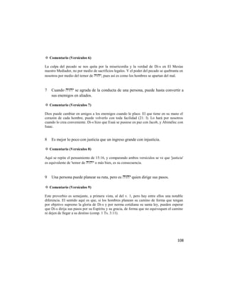 ✡ Comentario (Versículos 6)

La culpa del pecado se nos quita por la misericordia y la verdad de Di-s en El Mesías
nuestro Mediador, no por medio de sacrificios legales. Y el poder del pecado se quebranta en
nosotros por medio del temor de , pues así es como los hombres se apartan del mal.


7   Cuando  se agrada de la conducta de una persona, puede hasta convertir a
    sus enemigos en aliados.

✡ Comentario (Versículos 7)

Dios puede cambiar en amigos a los enemigos cuando le place. El que tiene en su mano el
corazón de cada hombre, puede volverlo con toda facilidad (21: l). Lo hará por nosotros
cuando lo crea conveniente. Di-s hizo que Esaú se pusiese en paz con Jacob, y Abimélec con
Isaac.


8   Es mejor lo poco con justicia que un ingreso grande con injusticia.

✡ Comentario (Versículos 8)

Aquí se repite el pensamiento de 15:16, y comparando ambos versículos se ve que 'justicia'
es equivalente de 'temor de ' o más bien, es su consecuencia.


9   Una persona puede planear su ruta, pero es  quien dirige sus pasos.

✡ Comentario (Versículos 9)

Este proverbio es semejante, a primera vista, al del v. 1, pero hay entre ellos una notable
diferencia. El sentido aquí es que, si los hombres planean su camino de forma que tengan
por objetivo supremo la gloria de Di-s y por norma cotidiana su santa ley, pueden esperar
que Di-s dirija sus pasos por su Espíritu y su gracia, de forma que no equivoquen el camino
ni dejen de llegar a su destino (comp. 1 Ts. 3:11).




                                                                                        108
 