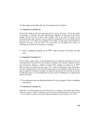 10 Hay magia en los labios del rey; él no puede errar en el juicio.

✡ Comentario (Versículos 10)

El proverbio admite la fama de un precepto para los reyes y los jueces, a fin de que emitan
sus preceptos y veredictos como algo sagrado, pues sagrado es el oficio para el que fueron
ungidos. De ahí que han de tener sumo cuidado a fin de no violar la justicia en sus
pronunciamientos, pues entonces su boca cometería' transgresión' (lit.) en el sentido técnico
que tiene en Lv. 5:15 sobre 'el uso impropio -dice Cohen-, de algo que ha sido dedicado al
santuario. El juicio es de Di-s (Dt. 1:17) y por tanto, en la categoría de lo santo; en
consecuencia, la violación de la justicia es sacrilegio'.


11 Pesas y balanzas honradas son de ; todas las pesas en la bolsa son obra
   suya.

✡ Comentario (Versículos 11)

Este proverbio, según Cohen, es mal interpretado por los modernos expositores que ven en
él una apelación a la justicia en el uso de pesas y medidas en el comercio ordinario. El texto
dice literalmente: «Balanza y platillo de justicia (hebr. mishpat, no tsédek) son de ;
todas las pesas de la bolsa son obra suya». No se trata de transacciones entre particulares,
sino de la obligación de los reyes de hacer justicia, pues es cosa sagrada; el juicio es de Di-s;
bajo la imagen de la balanza y los pesos, se expresa la idea de que Di-s ha fijado las normas
de todo juicio justo y no está al arbitrio de los reyes y jueces el fabricarlas a su capricho para
usarlas en el juicio.


12 Las obras perversas son abominación para los reyes, porque el trono se establece
   con justicia.

✡ Comentario (Versículos 12)

Siguiendo con el pensamiento de que el oficio del rey es sagrado, vemos ahora que el hacer
lo que no es justo es malo en todos, pero en los reyes es una abominación (V. lo dicho en el
v. 5). En cambio, la justicia es el mejor medio para afianzar el trono (comp. 25:5; 29:14).




                                                                                              109
 