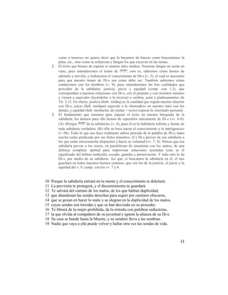 como a tesoros» no quiere decir que la hayamos de buscar como buscaríamos la
          plata, etc., sino como se esfuerzan y fatigan los que excavan en las minas.
     2.   El éxito que hemos de esperar si usamos tales medios. Nuestras fatigas no serán en
          vano, pues entenderemos el temor de , esto es, sabremos cómo hemos de
          adorarle y servirle, y hallaremos el conocimiento de Di-s (v. 5), el cual es necesario
          para que nuestro temor de Di-s sea como debe ser. También sabremos cómo
          conducimos con los hombres (v. 9), pues entenderemos las tres cualidades que
          proceden de la sabiduría: justicia, juicio y equidad (comp. con 1:3), que
          corresponden a nuestras relaciones con Di-s, con el prójimo y con nosotros mismos
          y vienen a equivaler (leyéndolos a la inversa) a «sobria, justa y piadosamente» de
          Tit. 2:12. En efecto, justicia (hebr. tsédeq) es la cualidad que regula nuestra relación
          con Di-s; juicio (heb. mishpat) equivale a la «honradez» en nuestro trato con los
          demás; y equidad (heb. mesharim, de yashar = recto) expresa la «rectitud» personal.
     3.   El fundamento que tenemos para esperar el éxito en nuestra búsqueda de la
          sabiduría; los ánimos para ello hemos de esperarlos únicamente de Di-s (vv. 6-8).
          (A) «Porque  da la sabiduría» (v. 6), pues él es la Sabiduría infinita y fuente de
          toda sabiduría verdadera. (B) «De su boca nacen el conocimiento y la inteligencia»
          (v. 6b). Todo lo que nos hace realmente sabios procede de la palabra de Di-s, tanto
          escrita como predicada por sus fieles ministros. (C) Di-s provee de esa sabiduría a
          los que están sinceramente dispuestos a hacer su voluntad (vv. 7, 8). Nótese que esa
          sabiduría provee a los rectos, en paralelismo de sinonimia con los santos, de una
          defensa completa: aptitud para improvisar soluciones acertadas (este es el
          significado del hebreo tushiyáh), escudo, guardia y preservación. Y todo esto lo da
          Di-s, por medio de su sabiduría. Así que, si buscamos la sabiduría en él, él nos
          guardará en todos nuestros buenos caminos, que son los de la justicia, el juicio y la
          equidad del v. 9, comp. con los vv. 7 y 8.


10   Porque la sabiduría entrará en tu mente y el conocimiento te deleitará.
11   La previsión te protegerá, y el discernimiento te guardará.
12   Te salvará del camino de los malos, de los que hablan duplicidad,
13   que abandonan las sendas derechas para seguir por caminos obscuros,
14   que se gozan en hacer lo malo y se alegran en la duplicidad de los malos,
15   cuyas sendas son torcidas y que se han desviado en su proceder.
16   Te librará de la mujer prohibida, de la extraña con palabras seductoras,
17   la que olvida al compañero de su juventud e ignora la alianza de su Di-s.
18   Su casa se hunde hasta la Muerte, y su sendero lleva a las sombras.
19   Nadie que vaya a ella puede volver y hallar otra vez las sendas de vida.



                                                                                               11
 
