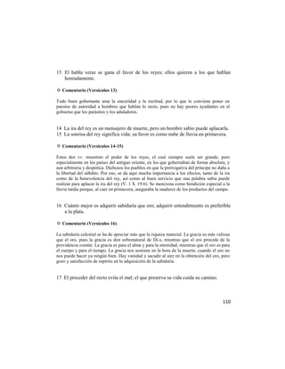 13 El habla veraz se gana el favor de los reyes; ellos quieren a los que hablan
   honradamente.

✡ Comentario (Versículos 13)

Todo buen gobernante ama la sinceridad y la rectitud, por lo que le conviene poner en
puestos de autoridad a hombres que hablan lo recto, pues no hay peores ayudantes en el
gobierno que los parásitos y los aduladores.


14 La ira del rey es un mensajero de muerte, pero un hombre sabio puede aplacarla.
15 La sonrisa del rey significa vida; su favor es como nube de lluvia en primavera.

✡ Comentario (Versículos 14-15)

Estos dos vv. muestran el poder de los reyes, el cual siempre suele ser grande, pero
especialmente en los países del antiguo oriente, en los que gobernaban de forma absoluta, y
aun arbitraria y despótica. Dichosos los pueblos en que la prerrogativa del príncipe no daña a
la libertad del súbdito. Por eso, se da aquí mucha importancia a los efectos, tanto de la ira
como de la benevolencia del rey, así como al buen servicio que una palabra sabia puede
realizar para aplacar la ira del rey (V. 1 S. 19:6). Se menciona como bendición especial a la
lluvia tardía porque, al caer en primavera, aseguraba la madurez de los productos del campo.


16 Cuánto mejor es adquirir sabiduría que oro; adquirir entendimiento es preferible
   a la plata.

✡ Comentario (Versículos 16)

La sabiduría celestial se ha de apreciar más que la riqueza material. La gracia es más valiosa
que el oro, pues la gracia es don sobrenatural de Di-s, mientras que el oro procede de la
providencia común. La gracia es para el alma y para la eternidad, mientras que el oro es para
el cuerpo y para el tiempo. La gracia nos sostiene en la hora de la muerte, cuando el oro no
nos puede hacer ya ningún bien. Hay vanidad y sacudir al aire en la obtención del oro, pero
gozo y satisfacción de espíritu en la adquisición de la sabiduría.


17 El proceder del recto evita el mal; el que preserva su vida cuida su camino.



                                                                                          110
 