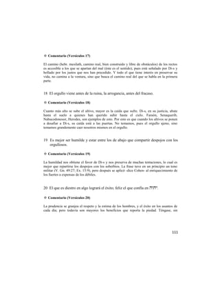 ✡ Comentario (Versículos 17)

El camino (hebr. mesilath, camino real, bien construido y libre de obstáculos) de los rectos
es accesible a los que se apartan del mal (éste es el sentido), pues está señalado por Di-s y
hollado por los justos que nos han precedido. Y todo el que tiene interés en preservar su
vida, no camina a la ventura, sino que busca el camino real del que se habla en la primera
parte.


18 El orgullo viene antes de la ruina, la arrogancia, antes del fracaso.

✡ Comentario (Versículos 18)

Cuanto más alto se sube el altivo, mayor es la caída que sufre. Di-s, en su justicia, abate
hasta el suelo a quienes han querido subir hasta el cielo. Faraón, Senaquerib,
Nabucodonosor, Herodes, son ejemplos de esto. Por esto es que cuando los altivos se ponen
a desafiar a Di-s, su caída está a las puertas. No temamos, pues el orgullo ajeno, sino
temamos grandemente caer nosotros mismos en el orgullo.


19 Es mejor ser humilde y estar entre los de abajo que compartir despojos con los
   orgullosos.

✡ Comentario (Versículos 19)

La humildad nos obtiene el favor de Di-s y nos preserva de muchas tentaciones, lo cual es
mejor que repartirse los despojos con los soberbios. La frase tuvo en un principio un tono
militar (V. Gn. 49:27; Ex. 15:9), pero después se aplicó -dice Cohen- al enriquecimiento de
los fuertes a expensas de los débiles.


20 El que es diestro en algo logrará el éxito; feliz el que confía en .

✡ Comentario (Versículos 20)

La prudencia se granjea el respeto y la estima de los hombres, y el éxito en los asuntos de
cada día; pero todavía son mayores los beneficios que reporta la piedad. Téngase, sin




                                                                                         111
 