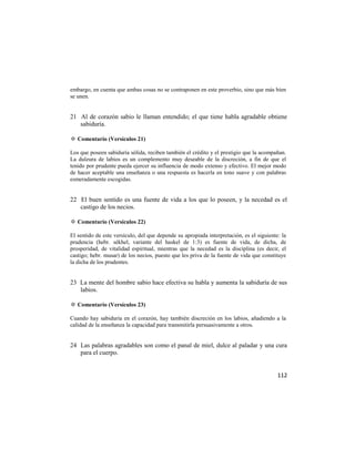 embargo, en cuenta que ambas cosas no se contraponen en este proverbio, sino que más bien
se unen.


21 Al de corazón sabio le llaman entendido; el que tiene habla agradable obtiene
   sabiduría.

✡ Comentario (Versículos 21)

Los que poseen sabiduría sólida, reciben también el crédito y el prestigio que la acompañan.
La dulzura de labios es un complemento muy deseable de la discreción, a fin de que el
tenido por prudente pueda ejercer su influencia de modo extenso y efectivo. El mejor modo
de hacer aceptable una enseñanza o una respuesta es hacerla en tono suave y con palabras
esmeradamente escogidas.


22 El buen sentido es una fuente de vida a los que lo poseen, y la necedad es el
   castigo de los necios.

✡ Comentario (Versículos 22)

El sentido de este versículo, del que depende su apropiada interpretación, es el siguiente: la
prudencia (hebr. sékhel, variante del haskel de 1:3) es fuente de vida, de dicha, de
prosperidad, de vitalidad espiritual, mientras que la necedad es la disciplina (es decir, el
castigo; hebr. musar) de los necios, puesto que les priva de la fuente de vida que constituye
la dicha de los prudentes.


23 La mente del hombre sabio hace efectiva su habla y aumenta la sabiduría de sus
   labios.

✡ Comentario (Versículos 23)

Cuando hay sabiduría en el corazón, hay también discreción en los labios, añadiendo a la
calidad de la enseñanza la capacidad para transmitirla persuasivamente a otros.


24 Las palabras agradables son como el panal de miel, dulce al paladar y una cura
   para el cuerpo.


                                                                                          112
 
