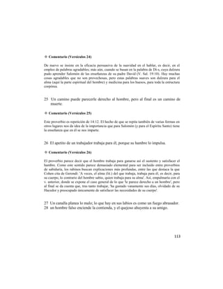✡ Comentario (Versículos 24)

De nuevo se insiste en la eficacia persuasiva de la suavidad en el hablar, es decir, en el
empleo de palabras agradables; más aún, cuando se basan en la palabra de Di-s, cuya dulzura
pudo aprender Salomón de las enseñanzas de su padre David (V. Sal. 19:10). Hay muchas
cosas agradables que no son provechosas, pero estas palabras suaves son dulzura para el
alma (aquí la parte espiritual del hombre) y medicina para los huesos, para toda la estructura
corpórea.


25 Un camino puede parecerle derecho al hombre, pero al final es un camino de
   muerte.

✡ Comentario (Versículos 25)

Este proverbio es repetición de 14:12. El hecho de que se repita también de varias formas en
otros lugares nos da idea de la importancia que para Salomón (y para el Espíritu Santo) tiene
la enseñanza que en él se nos imparte.


26 El apetito de un trabajador trabaja para él, porque su hambre lo impulsa.

✡ Comentario (Versículos 26)

El proverbio parece decir que el hombre trabaja para ganarse así el sustento y satisfacer el
hambre. Como este sentido parece demasiado elemental para ser incluido entre proverbios
de sabiduría, los rabinos buscan explicaciones más profundas, entre las que destaca la que
Cohen cita de Gerondi: 'A veces, el alma (lit.) del que trabaja, trabaja para él, es decir, para
su cuerpo, lo contrario del hombre sabio, quien trabaja para su alma'. Así, empalmaría con el
v. anterior, donde se expone el caso general de lo que 'le parece derecho a un hombre', pero
al final se da cuenta que, tras tanto trabajar, 'ha gastado vanamente sus días, olvidado de su
Hacedor y preocupado únicamente de satisfacer las necesidades de su cuerpo'.


27 Un canalla planea lo malo; lo que hay en sus labios es como un fuego abrasador.
28 un hombre falso enciende la contienda, y el quejoso ahuyenta a su amigo.




                                                                                            113
 