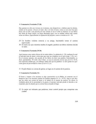 ✡ Comentario (Versículos 27-28)

Hay quienes no sólo son viciosos en sí mismos, sino despectivos y dañinos para los demás,
siendo así los peores. «Excava el mal», dice a la letra el texto, como se cava una fosa para
hacer caer en ella a una persona (en este sentido se usa el verbo en Salmos); en sus labios
hay llama de fuego (mejor, un fuego abrasador) pues, con su maldad, abrasa todo cuanto
tocan sus labios, especialmente la reputación del prójimo, como se insinúa en el v. 28.


29 Un hombre violento extravía a su amigo, haciéndolo tomar el camino
   equivocado.
30 El cierra sus ojos mientras medita el engaño; puchera sus labios mientras decide
   lo malo.

✡ Comentario (Versículos 29-30)

Aquí tenemos otros malos efectos de los malos labios. La adulación (v. 29), mediante la cual
el malvado trata de atraer a otros para que sean sus cómplices en el mal (comp. 1:10 y ss.).
En el extremo opuesto, otro pecado de los labios sin decir una palabra, frunciéndolos, es
decir, apretándolos. 'El verbo -dice Cohen - se usa en conexión con los ojos en 6:13; 10:10,
una expresión callada que, sin embargo, habla más que las palabras'. Lo del 'guiñar los ojos'
como gesto de perversidad lo vimos ya en 6:13 y ss.


31 El pelo blanco es corona de gloria; se logra en el camino de la justicia.

✡ Comentario (Versículos 31)

El honor y respeto a los ancianos es algo característico en la Biblia, en contraste con el
desprecio que a los ancianos sentían los pueblos paganos (V. Lv. 19:32). Aquí se nos dice
que las canas son corona de honor si se hallan en el camino de justicia. En efecto, la
verdadera gloria de la ancianidad es la gracia; el anciano malvado pierde el derecho a ser
respetado, pues ha dejado que su corona fuese arrojada al fango.


32 Es mejor ser tolerante que poderoso, tener control propio que conquistar una
   ciudad.




                                                                                         114
 