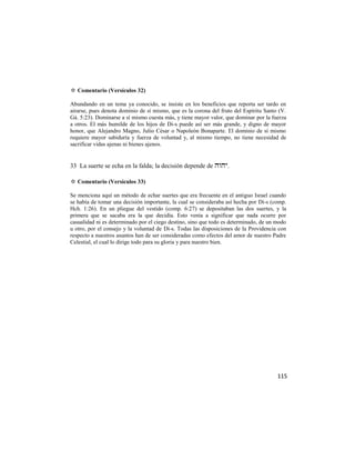 ✡ Comentario (Versículos 32)

Abundando en un tema ya conocido, se insiste en los beneficios que reporta ser tardo en
airarse, pues denota dominio de sí mismo, que es la corona del fruto del Espíritu Santo (V.
Gá. 5:23). Dominarse a sí mismo cuesta más, y tiene mayor valor, que dominar por la fuerza
a otros. El más humilde de los hijos de Di-s puede así ser más grande, y digno de mayor
honor, que Alejandro Magno, Julio César o Napoleón Bonaparte. El dominio de sí mismo
requiere mayor sabiduría y fuerza de voluntad y, al mismo tiempo, no tiene necesidad de
sacrificar vidas ajenas ni bienes ajenos.


33 La suerte se echa en la falda; la decisión depende de .

✡ Comentario (Versículos 33)

Se menciona aquí un método de echar suertes que era frecuente en el antiguo Israel cuando
se había de tomar una decisión importante, la cual se consideraba así hecha por Di-s (comp.
Hch. 1:26). En un pliegue del vestido (comp. 6:27) se depositaban las dos suertes, y la
primera que se sacaba era la que decidía. Esto venía a significar que nada ocurre por
casualidad ni es determinado por el ciego destino, sino que todo es determinado, de un modo
u otro, por el consejo y la voluntad de Di-s. Todas las disposiciones de la Providencia con
respecto a nuestros asuntos han de ser consideradas como efectos del amor de nuestro Padre
Celestial, el cual lo dirige todo para su gloria y para nuestro bien.




                                                                                       115
 