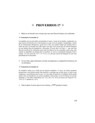 ✡ PROVERBIOS 17 ✡

1 Mejor es un bocado seco con paz que una casa llena de festejo con contiendas.

✡ Comentario (Versículos 1)

Las palabras de este proverbio recomiendan el amor y la paz de la familia, conducentes en
gran manera al bienestar de la vida humana. Los que viven en unidad y tranquilidad, y tratan
de ser mutuamente obsequiosos, gozan de la vida, aun cuando tengan que trabajar duro y
sufrir de recio. Un bocado seco sabe mejor a los que viven en paz que un sabroso banquete
en una familia llena de pendencias y discordias. El texto dice a la letra: «... que una casa
llena de sacrificios de contienda», pues entre los hebreos no era costumbre comer carne sino
cuando se degollaba un animal para el sacrificio, lo cual se consideraba banquete festivo
(comp. 7:14, así como Dt. 12:7; 1 S. 9:12 y ss.) ¿De qué servirá tal banquete en una casa
perturbada por la discordia?


2   Un servidor capaz dominará a un hijo incompetente y compartirá la herencia con
    los hermanos.

✡ Comentario (Versículos 2)

El verdadero mérito no se mide por los honores mundanos. A veces, un esclavo prudente
proporciona a una familia mucho más beneficio y prestigio que un hijo necio, el cual es una
vergüenza y una deshonra para la casa. Un amo capaz de apreciar el verdadero mérito podía
incluir entre sus herederos a un esclavo prudente y leal (comp. el caso de Eliezer en casa de
Abraham, y el de Sibá y Mefi-Bóset, Gn. 15:2; 24:2; 2 S. 16:4, así como el de Yarjá en 1 Cr.
2:34, 35. V. también Ec. 10:7).


3   Para la plata el crisol; para el oro el horno, y  prueba la mente.




                                                                                         116
 