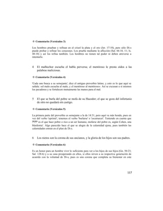 ✡ Comentario (Versículos 3)

Los hombres prueban y refinan en el crisol la plata y el oro (Jer. 17:10), pero sólo Di-s
puede probar y refinar los corazones. Los prueba mediante la aflicción (Sal. 66:10, 11; Is.
48:10) y así los refina también. Los hombres no tienen tal poder ni deben atreverse a
intentarlo.


4   El malhechor escucha el habla perversa; el mentiroso le presta oídos a las
    palabras maliciosas.

✡ Comentario (Versículos 4)

'Cada uno busca a su semejante', dice el antiguo proverbio latino, y esto es lo que aquí se
señala: «el malo escucha al malo, y el mentiroso al mentiroso». Así se excusan a sí mismos
los pecadores y se fortalecen mutuamente las manos para el mal.


5   El que se burla del pobre se mofa de su Hacedor; el que se goza del infortunio
    de otro no quedará sin castigo.

✡ Comentario (Versículos 5)

La primera parte del proverbio es semejante a la de 14:31, pero aquí va más hondo, pues en
vez del verbo 'oprimir', tenemos el verbo 'burlarse' o 'escarnecer'. Teniendo en cuenta que
 es el que hace pobre o rico a un ser humano, mofarse del pobre es, según Cohen, una
blasfemia'. Algo parecido hace el que se alegra de la calamidad ajena, pues también las
calamidades entran en el plan de Di-s.


6   Los nietos son la corona de sus ancianos, y la gloria de los hijos son sus padres.

✡ Comentario (Versículos 6)

Es un honor para un hombre vivir lo suficiente para ver a los hijos de sus hijos (Gn. 50:23;
Sal. 128:6) y a su casa prosperando en ellos, si ellos sirven a su respectiva generación de
acuerdo con la voluntad de Di-s, pues es una corona que completa su bienestar en este




                                                                                        117
 